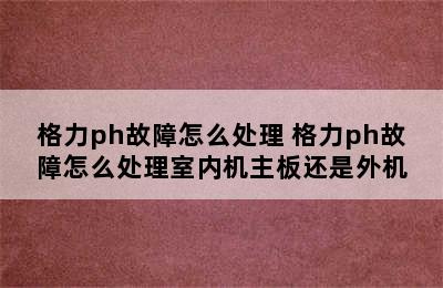 格力ph故障怎么处理 格力ph故障怎么处理室内机主板还是外机